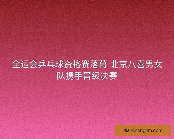 全运会乒乓球资格赛落幕 北京八喜男女队携手晋级决赛